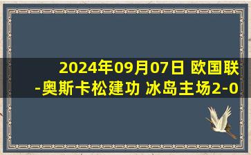 2024年09月07日 欧国联-奥斯卡松建功 冰岛主场2-0黑山